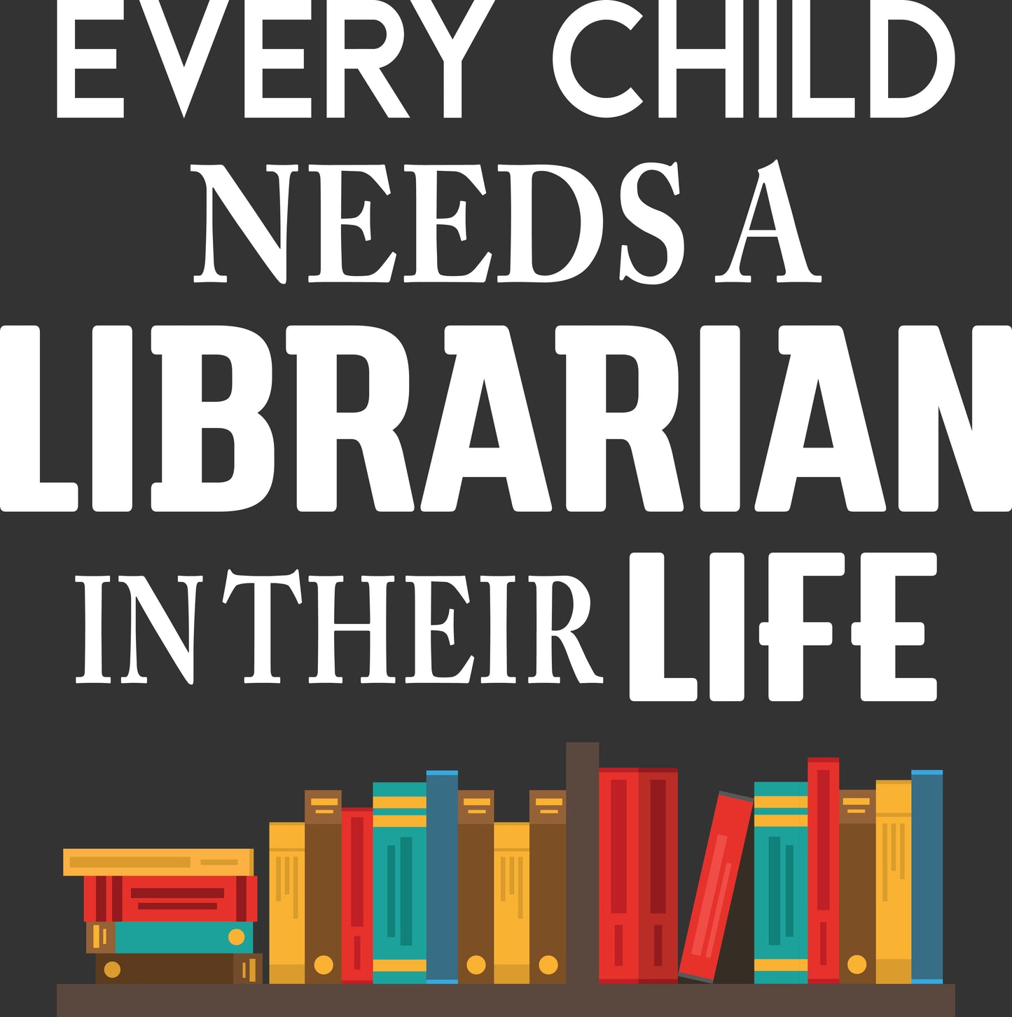 A square graphic with the phrase 'EVERY CHILD NEEDS A LIBRARIAN IN THEIR LIFE' in large white serif text on a dark charcoal background, above a row of colorful illustrated books on a shelf.